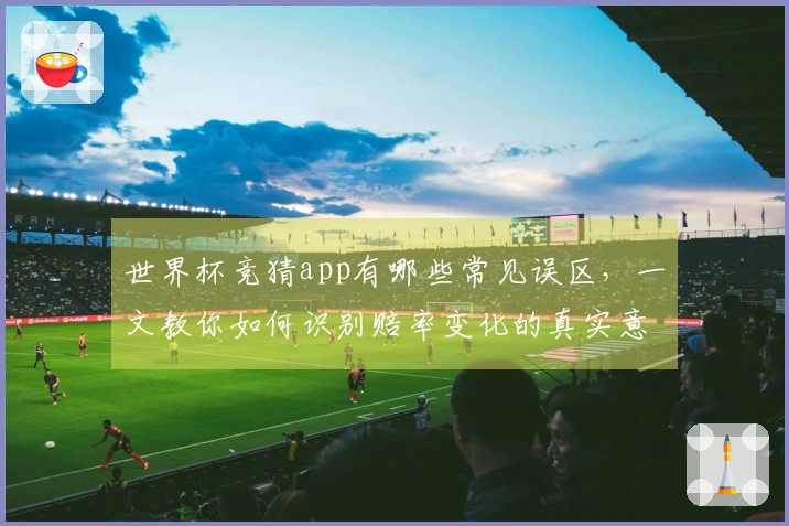 世界杯竞猜app有哪些常见误区，一文教你如何识别赔率变化的真实意图
